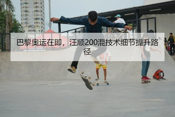巴黎奥运在即，汪顺200混技术细节提升路径